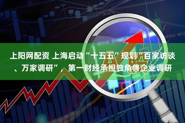 上阳网配资 上海启动“十五五”规划“百家访谈、万家调研”，第一财经承担独角兽企业调研