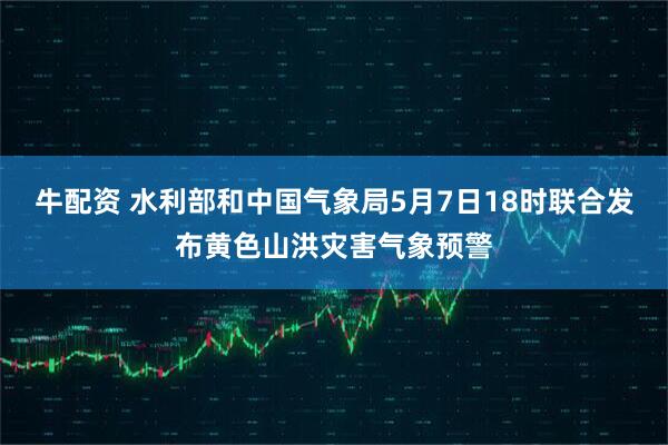 牛配资 水利部和中国气象局5月7日18时联合发布黄色山洪灾害气象预警