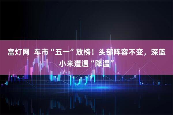 富灯网  车市“五一”放榜！头部阵容不变，深蓝小米遭遇“降温”
