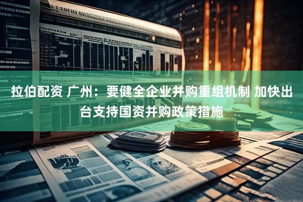 拉伯配资 广州：要健全企业并购重组机制 加快出台支持国资并购政策措施
