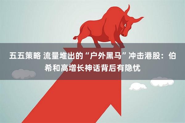 五五策略 流量堆出的“户外黑马”冲击港股：伯希和高增长神话背后有隐忧