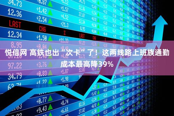 悦倍网 高铁也出“次卡”了！这两线路上班族通勤成本最高降39%