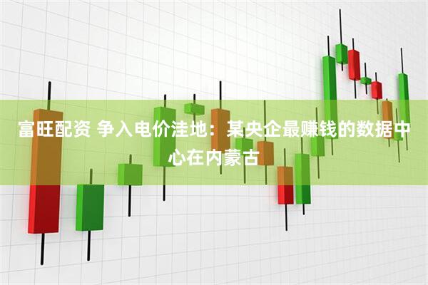 富旺配资 争入电价洼地：某央企最赚钱的数据中心在内蒙古