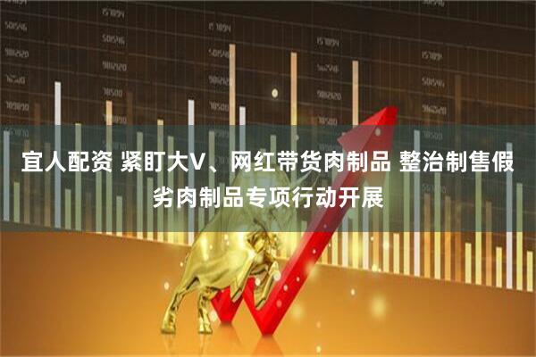 宜人配资 紧盯大V、网红带货肉制品 整治制售假劣肉制品专项行动开展