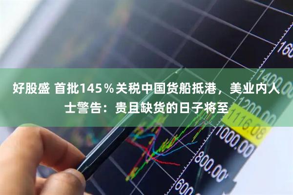 好股盛 首批145％关税中国货船抵港，美业内人士警告：贵且缺货的日子将至