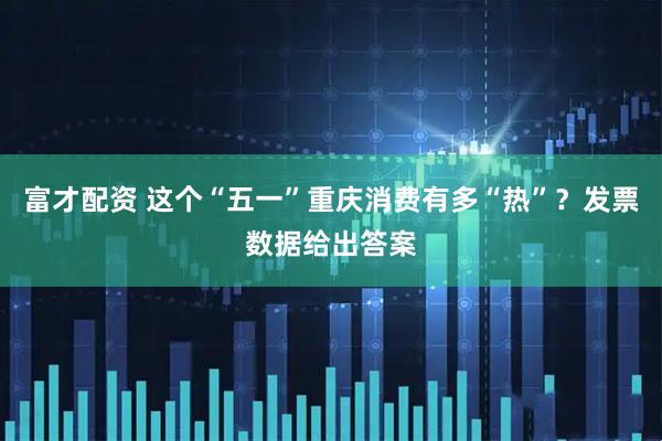 富才配资 这个“五一”重庆消费有多“热”？发票数据给出答案