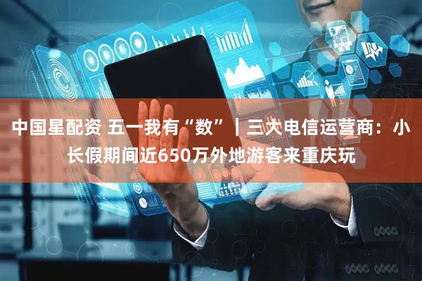 中国星配资 五一我有“数”｜三大电信运营商：小长假期间近650万外地游客来重庆玩
