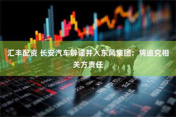 汇丰配资 长安汽车辟谣并入东风集团：将追究相关方责任