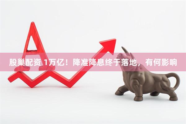 股巢配资 1万亿！降准降息终于落地，有何影响