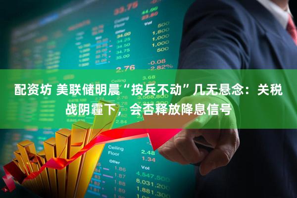 配资坊 美联储明晨“按兵不动”几无悬念：关税战阴霾下，会否释放降息信号