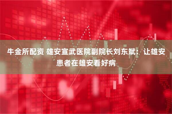 牛金所配资 雄安宣武医院副院长刘东斌：让雄安患者在雄安看好病