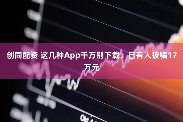 创同配资 这几种App千万别下载，已有人被骗17万元