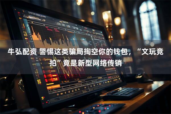 牛弘配资 警惕这类骗局掏空你的钱包，“文玩竞拍”竟是新型网络传销