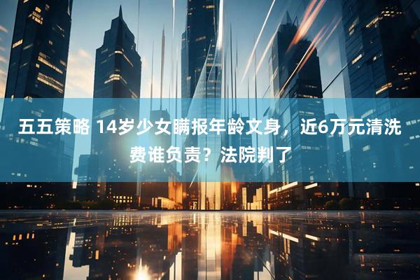 五五策略 14岁少女瞒报年龄文身，近6万元清洗费谁负责？法院判了