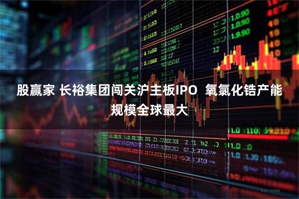 股赢家 长裕集团闯关沪主板IPO  氧氯化锆产能规模全球最大