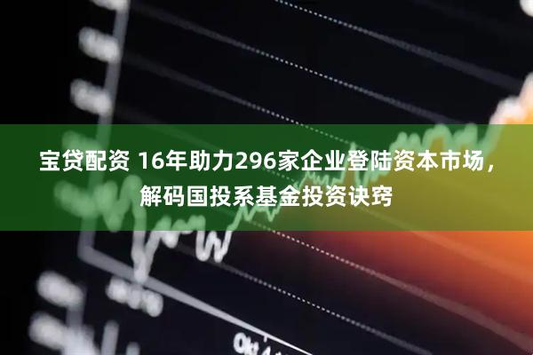 宝贷配资 16年助力296家企业登陆资本市场，解码国投系基金投资诀窍