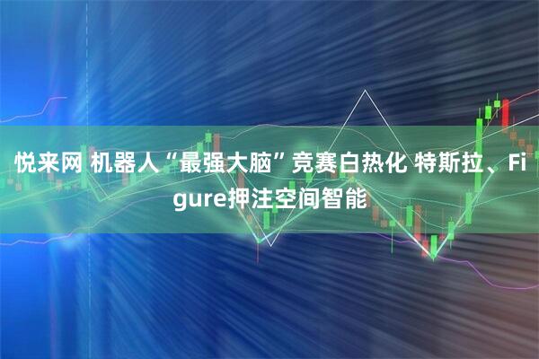 悦来网 机器人“最强大脑”竞赛白热化 特斯拉、Figure押注空间智能