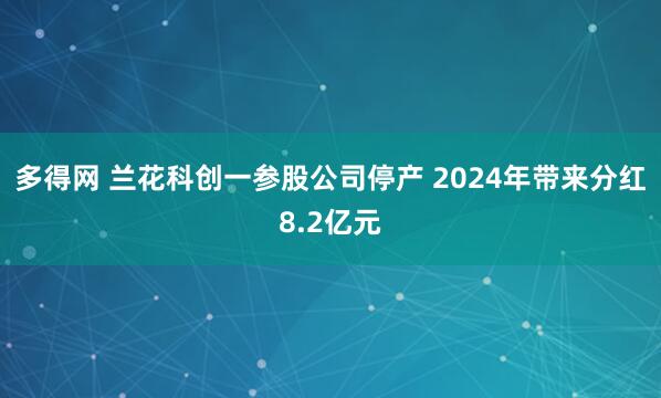 多得网 兰花科创一参股公司停产 2024年带来分红8.2亿元