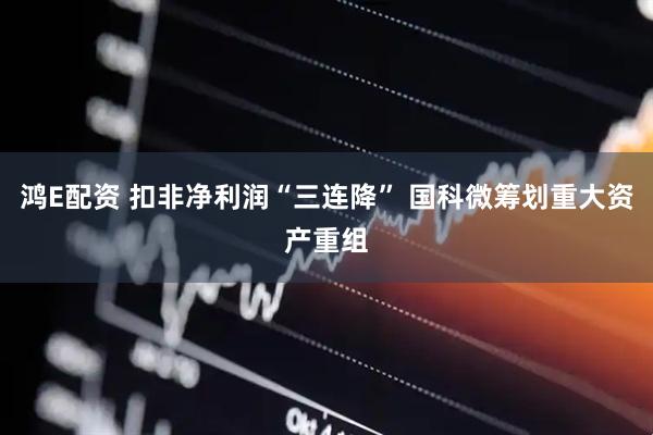 鸿E配资 扣非净利润“三连降” 国科微筹划重大资产重组
