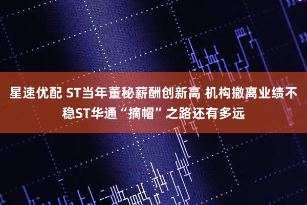 星速优配 ST当年董秘薪酬创新高 机构撤离业绩不稳ST华通“摘帽”之路还有多远