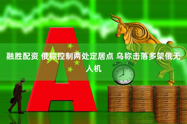 融胜配资 俄称控制两处定居点 乌称击落多架俄无人机