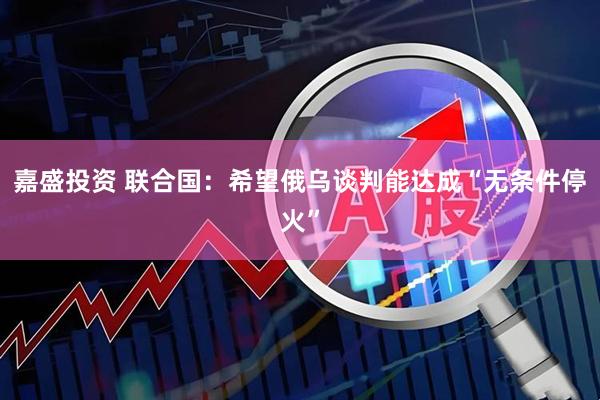 嘉盛投资 联合国：希望俄乌谈判能达成“无条件停火”