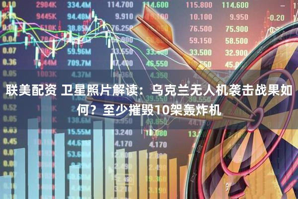 联美配资 卫星照片解读：乌克兰无人机袭击战果如何？至少摧毁10架轰炸机