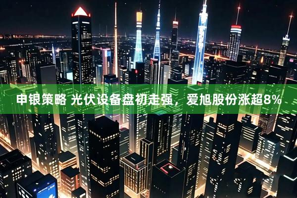 申银策略 光伏设备盘初走强，爱旭股份涨超8%
