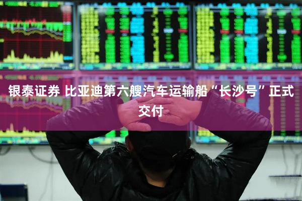 银泰证券 比亚迪第六艘汽车运输船“长沙号”正式交付