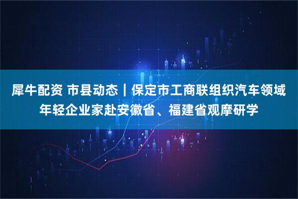 犀牛配资 市县动态｜保定市工商联组织汽车领域年轻企业家赴安徽省、福建省观摩研学