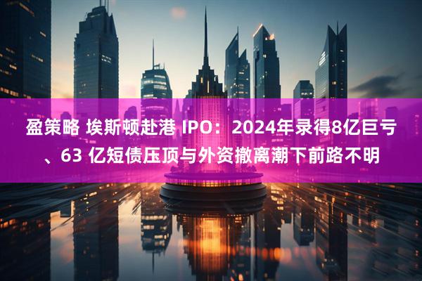 盈策略 埃斯顿赴港 IPO：2024年录得8亿巨亏、63 亿短债压顶与外资撤离潮下前路不明