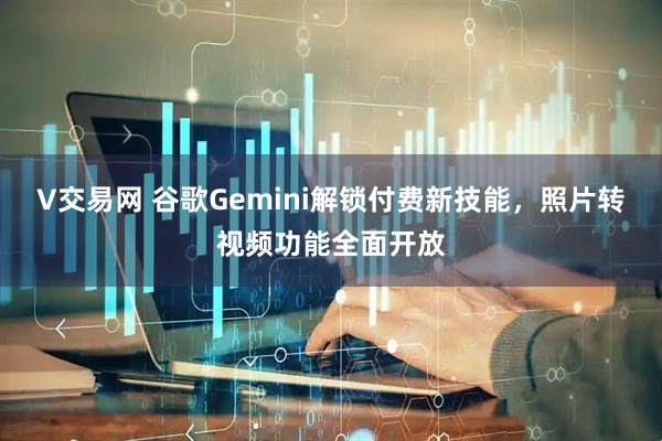V交易网 谷歌Gemini解锁付费新技能，照片转视频功能全面开放