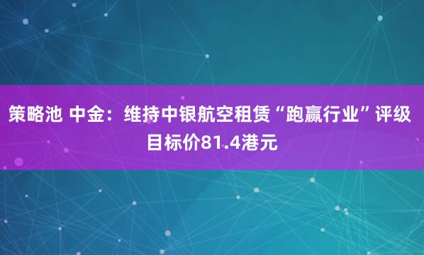 策略池 中金：维持中银航空租赁“跑赢行业”评级 目标价81.4港元