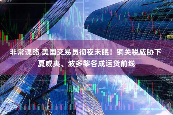 非常谋略 美国交易员彻夜未眠！铜关税威胁下 夏威夷、波多黎各成运货前线