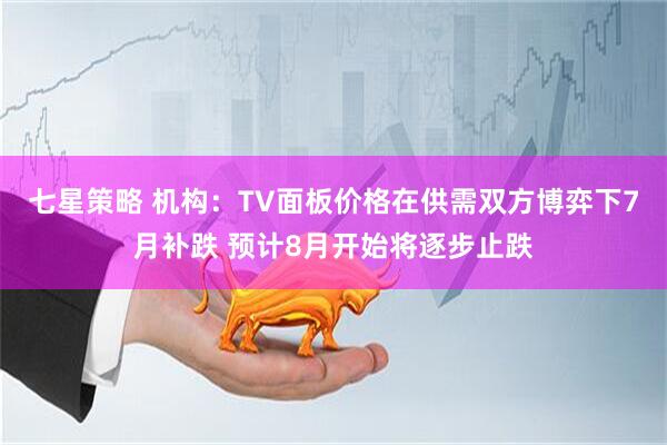 七星策略 机构：TV面板价格在供需双方博弈下7月补跌 预计8月开始将逐步止跌