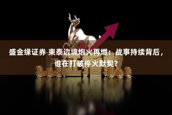 盛金缘证券 柬泰边境炮火再燃：战事持续背后，谁在打破停火默契？