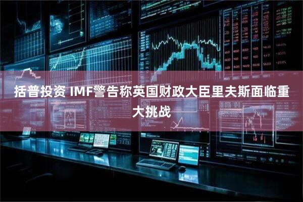 括普投资 IMF警告称英国财政大臣里夫斯面临重大挑战