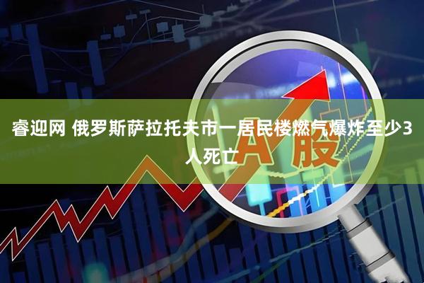 睿迎网 俄罗斯萨拉托夫市一居民楼燃气爆炸至少3人死亡
