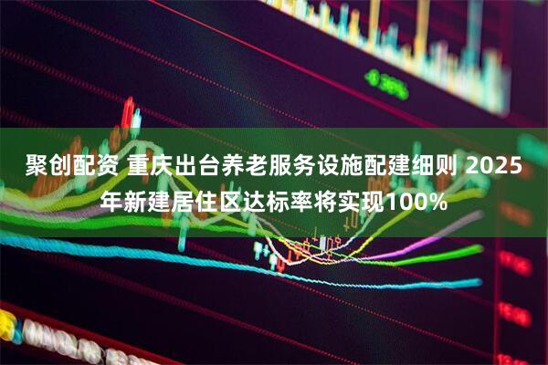 聚创配资 重庆出台养老服务设施配建细则 2025年新建居住区达标率将实现100%
