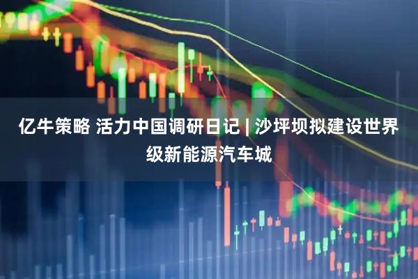 亿牛策略 活力中国调研日记 | 沙坪坝拟建设世界级新能源汽车城