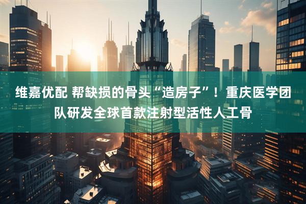 维嘉优配 帮缺损的骨头“造房子”！重庆医学团队研发全球首款注射型活性人工骨