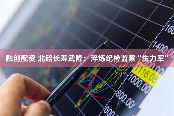融创配资 北碚长寿武隆：淬炼纪检监察“生力军”