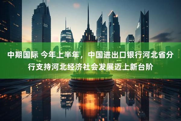 中期国际 今年上半年，中国进出口银行河北省分行支持河北经济社会发展迈上新台阶