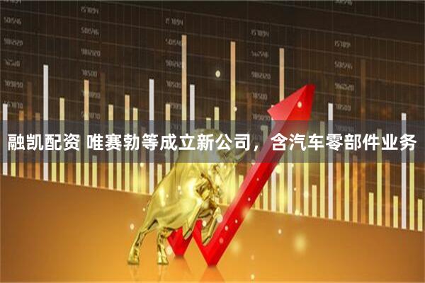 融凯配资 唯赛勃等成立新公司，含汽车零部件业务