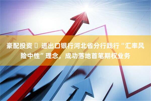 豪配投资 ​进出口银行河北省分行践行“汇率风险中性”理念，成功落地首笔期权业务
