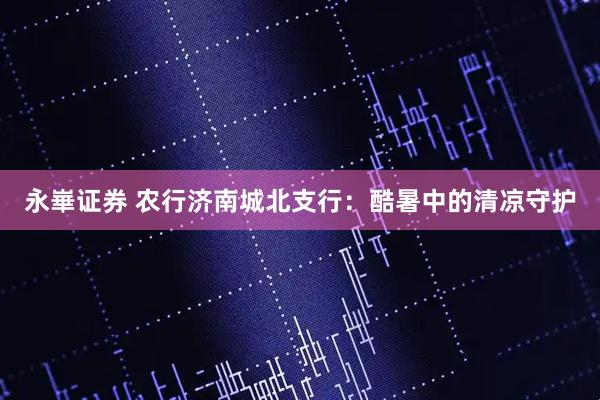 永崋证券 农行济南城北支行：酷暑中的清凉守护