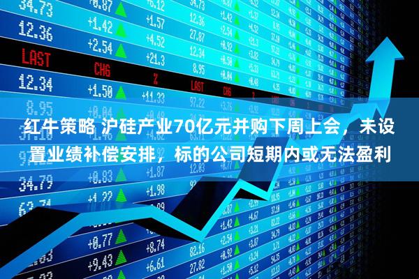 红牛策略 沪硅产业70亿元并购下周上会，未设置业绩补偿安排，标的公司短期内或无法盈利