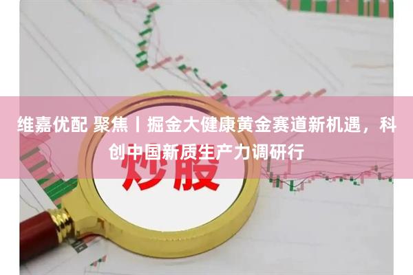 维嘉优配 聚焦丨掘金大健康黄金赛道新机遇，科创中国新质生产力调研行