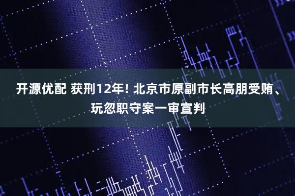 开源优配 获刑12年! 北京市原副市长高朋受贿、玩忽职守案一审宣判
