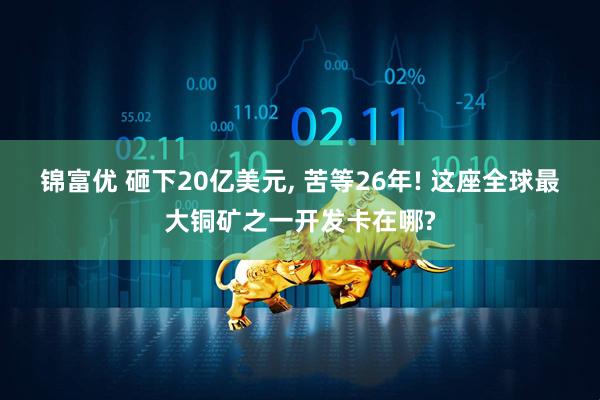 锦富优 砸下20亿美元, 苦等26年! 这座全球最大铜矿之一开发卡在哪?